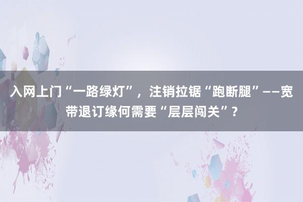入网上门“一路绿灯”，注销拉锯“跑断腿”——宽带退订缘何需要“层层闯关”？