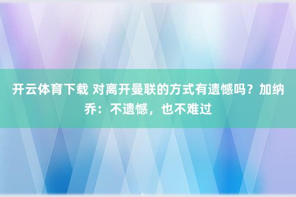 开云体育下载 对离开曼联的方式有遗憾吗？加纳乔：不遗憾，也不难过