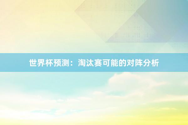 世界杯预测：淘汰赛可能的对阵分析