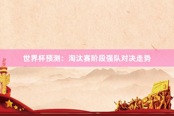 世界杯预测：淘汰赛阶段强队对决走势